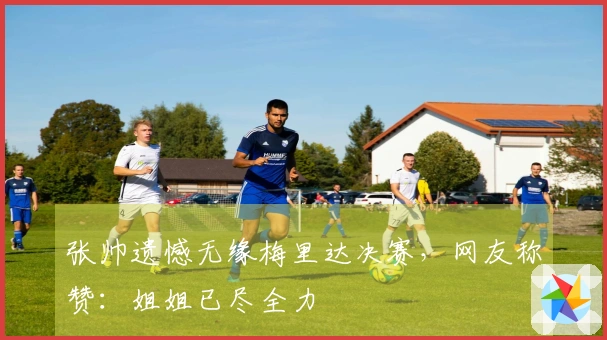 张帅遗憾无缘梅里达决赛，网友称赞：姐姐已尽全力