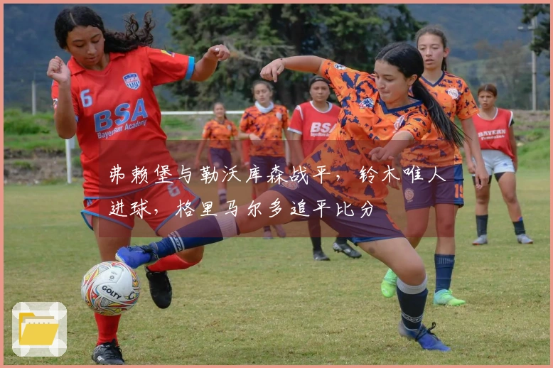 弗赖堡与勒沃库森战平，铃木唯人进球，格里马尔多追平比分