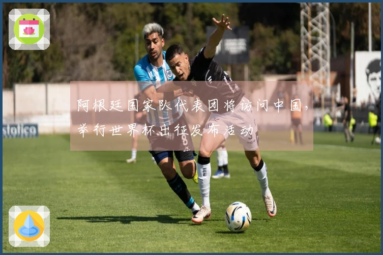 阿根廷国家队代表团将访问中国，举行世界杯出征发布活动