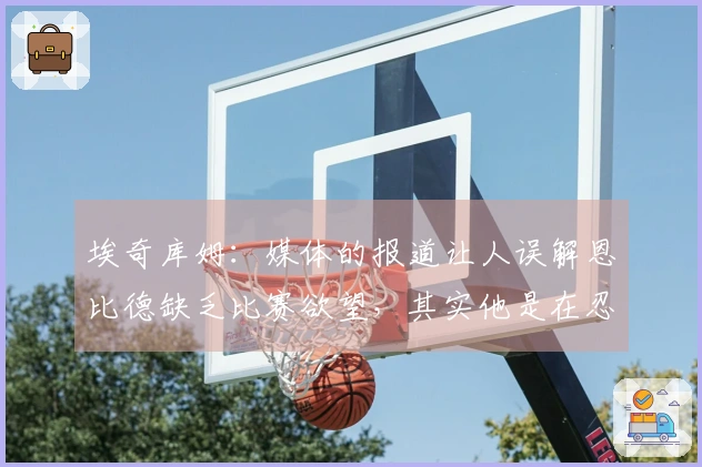 埃奇库姆：媒体的报道让人误解恩比德缺乏比赛欲望，其实他是在忍痛奋战