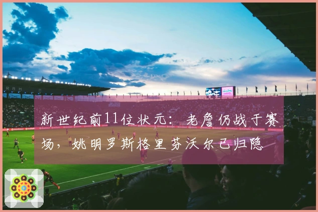 新世纪前11位状元：老詹仍战于赛场，姚明罗斯格里芬沃尔已归隐