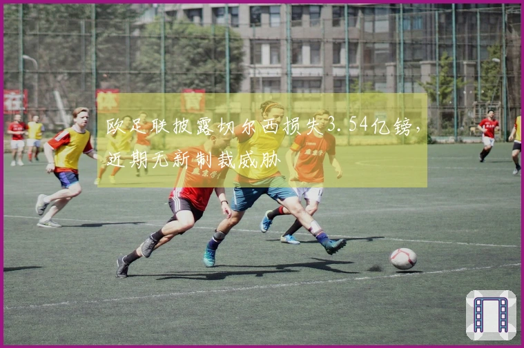 欧足联披露切尔西损失3.54亿镑，近期无新制裁威胁