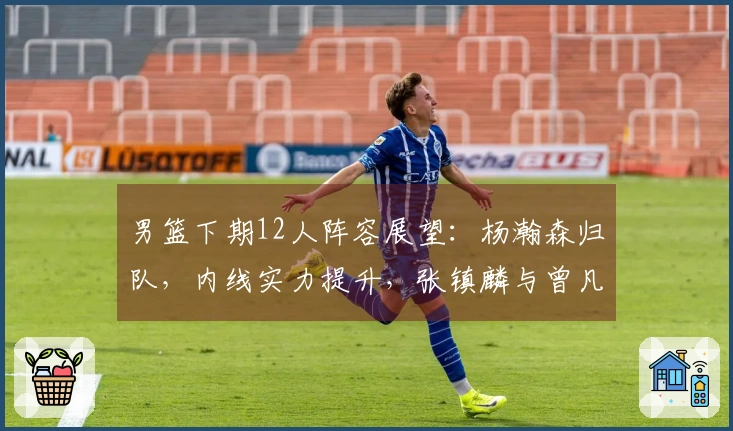 男篮下期12人阵容展望：杨瀚森归队，内线实力提升，张镇麟与曾凡博缺席