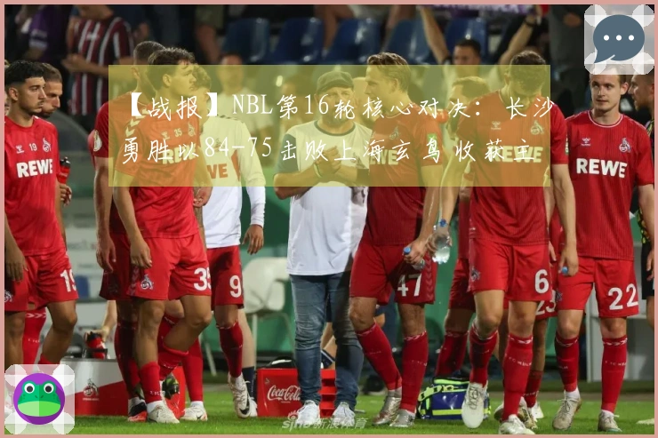【战报】NBL第16轮核心对决：长沙勇胜以84-75击败上海玄鸟 收获主场三连胜