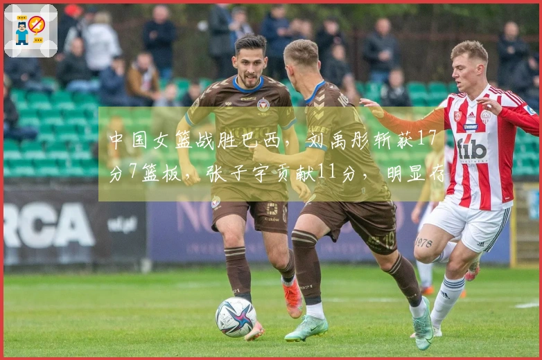 中国女篮战胜巴西，刘禹彤斩获17分7篮板，张子宇贡献11分，明显存在两大问题！