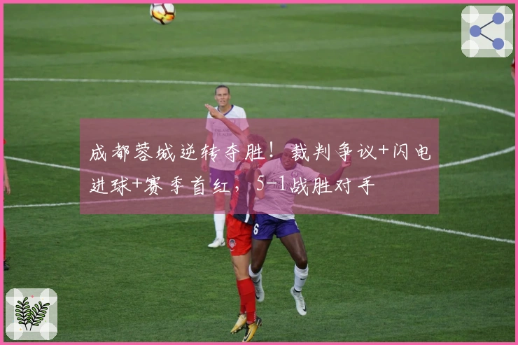 成都蓉城逆转夺胜！裁判争议+闪电进球+赛季首红，5-1战胜对手