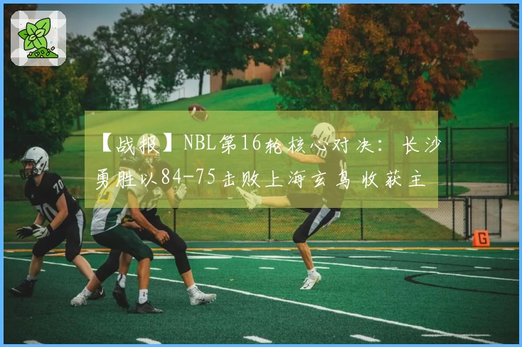 【战报】NBL第16轮核心对决：长沙勇胜以84-75击败上海玄鸟 收获主场三连胜