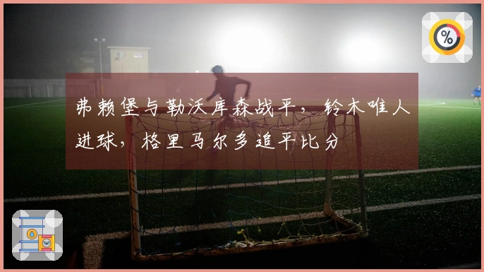 弗赖堡与勒沃库森战平，铃木唯人进球，格里马尔多追平比分