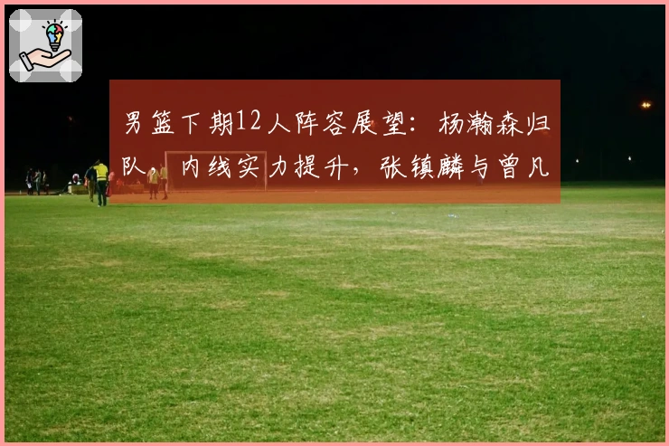 男篮下期12人阵容展望：杨瀚森归队，内线实力提升，张镇麟与曾凡博缺席