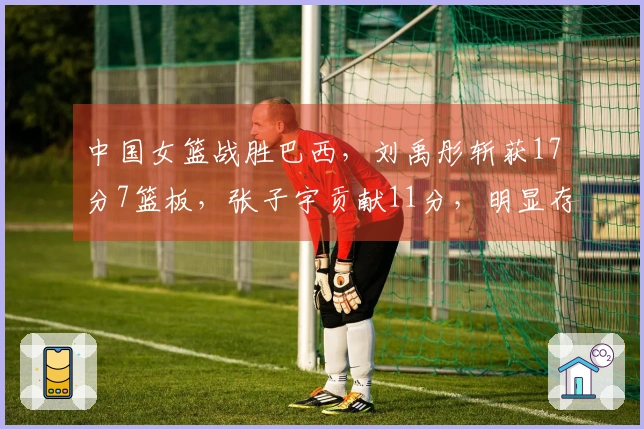 中国女篮战胜巴西，刘禹彤斩获17分7篮板，张子宇贡献11分，明显存在两大问题！