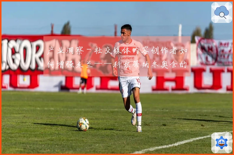 产业洞察 - 社交媒体内容创作者如何增强米兰——科尔蒂纳冬奥会的知名度